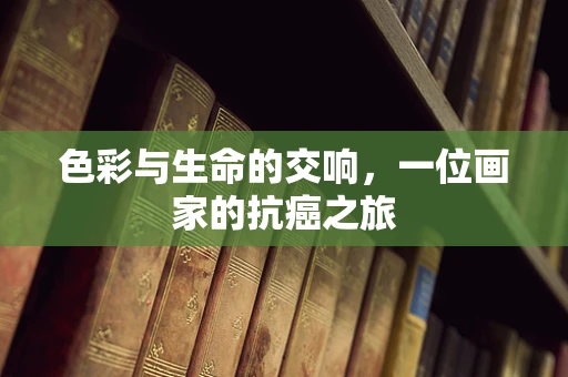 色彩与生命的交响，一位画家的抗癌之旅