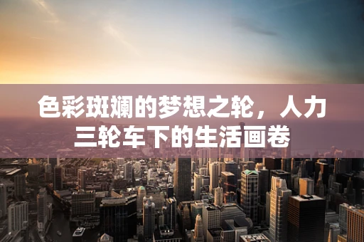 色彩斑斓的梦想之轮，人力三轮车下的生活画卷