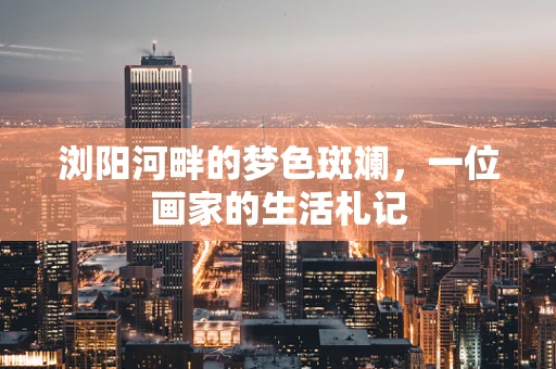 浏阳河畔的梦色斑斓，一位画家的生活札记