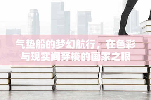 气垫船的梦幻航行，在色彩与现实间穿梭的画家之眼