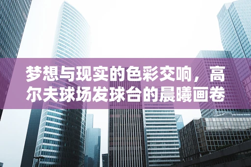 梦想与现实的色彩交响，高尔夫球场发球台的晨曦画卷