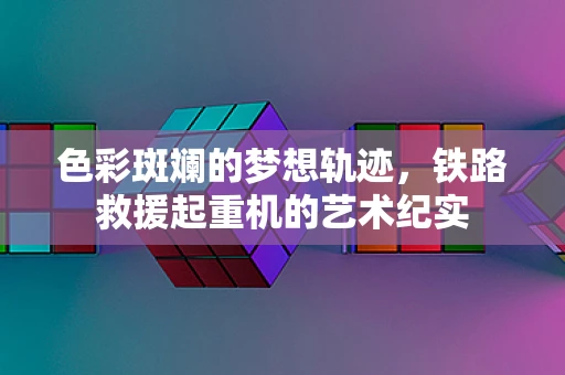 色彩斑斓的梦想轨迹，铁路救援起重机的艺术纪实