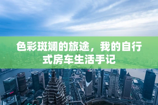 色彩斑斓的旅途，我的自行式房车生活手记