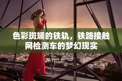 色彩斑斓的铁轨，铁路接触网检测车的梦幻现实