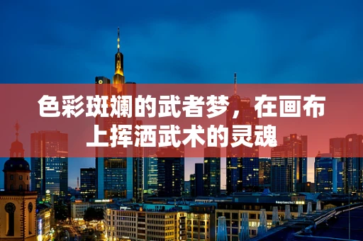 色彩斑斓的武者梦，在画布上挥洒武术的灵魂