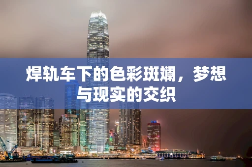 焊轨车下的色彩斑斓，梦想与现实的交织