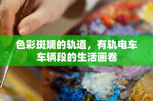 色彩斑斓的轨道，有轨电车车辆段的生活画卷