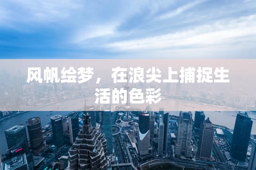 风帆绘梦，在浪尖上捕捉生活的色彩
