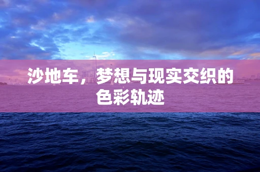 沙地车，梦想与现实交织的色彩轨迹