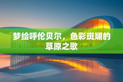 梦绘呼伦贝尔，色彩斑斓的草原之歌