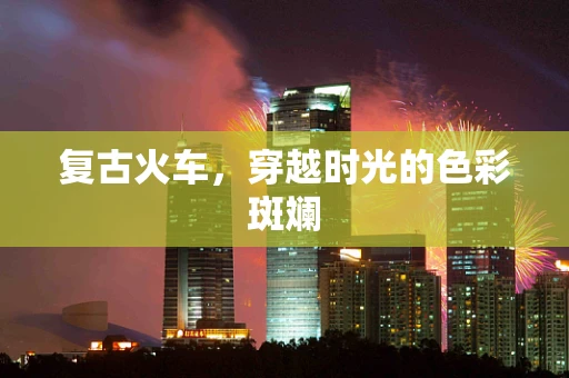 复古火车，穿越时光的色彩斑斓