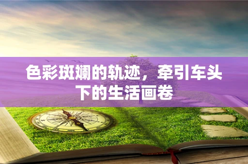 色彩斑斓的轨迹，牵引车头下的生活画卷