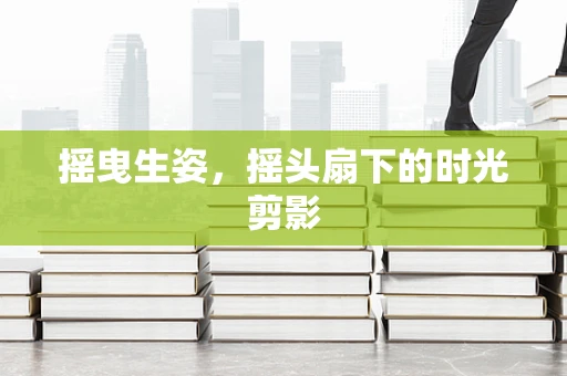 摇曳生姿，摇头扇下的时光剪影