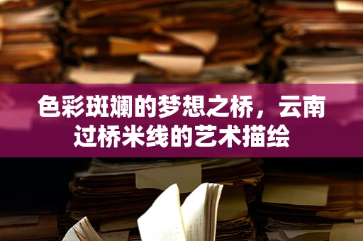 色彩斑斓的梦想之桥，云南过桥米线的艺术描绘