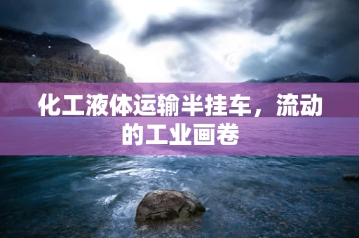 化工液体运输半挂车，流动的工业画卷