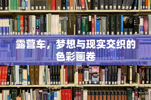 露营车，梦想与现实交织的色彩画卷