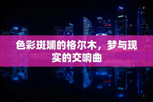 色彩斑斓的格尔木，梦与现实的交响曲