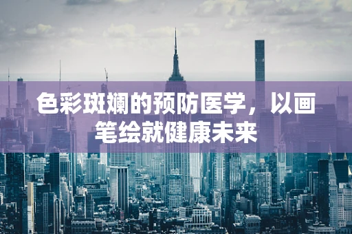 色彩斑斓的预防医学，以画笔绘就健康未来