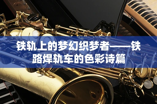 铁轨上的梦幻织梦者——铁路焊轨车的色彩诗篇