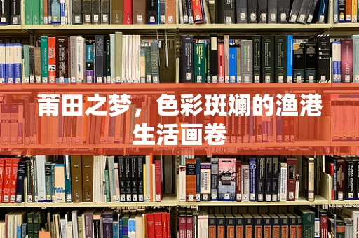 莆田之梦，色彩斑斓的渔港生活画卷