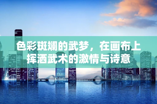 色彩斑斓的武梦，在画布上挥洒武术的激情与诗意