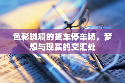 色彩斑斓的货车停车场，梦想与现实的交汇处