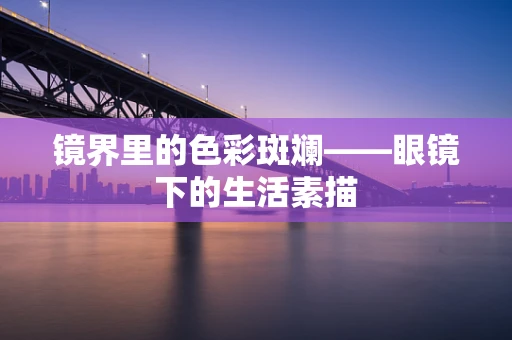 镜界里的色彩斑斓——眼镜下的生活素描