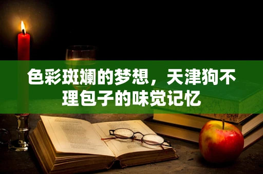 色彩斑斓的梦想，天津狗不理包子的味觉记忆
