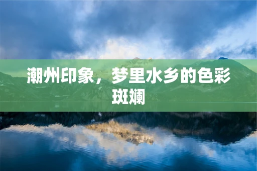 潮州印象，梦里水乡的色彩斑斓
