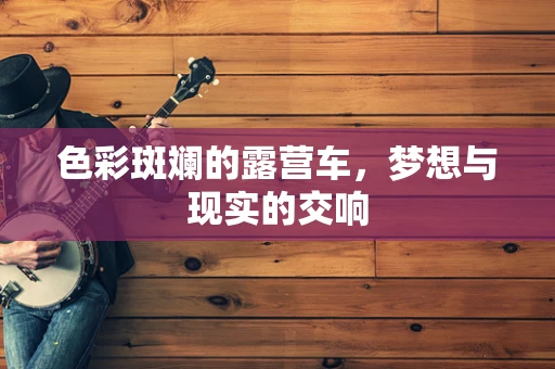 色彩斑斓的露营车，梦想与现实的交响