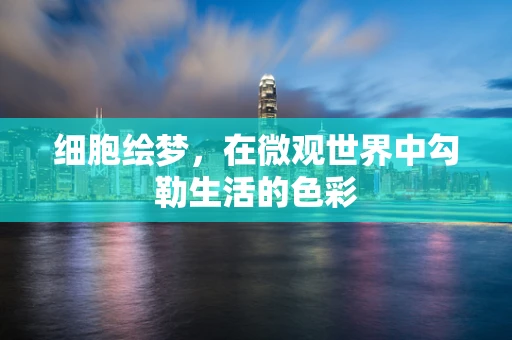 细胞绘梦，在微观世界中勾勒生活的色彩