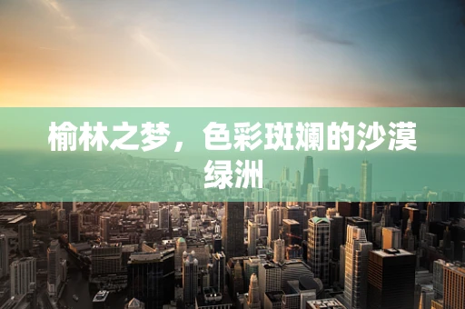 榆林之梦，色彩斑斓的沙漠绿洲