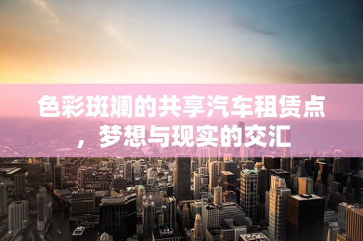 色彩斑斓的共享汽车租赁点，梦想与现实的交汇
