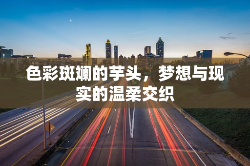 色彩斑斓的芋头，梦想与现实的温柔交织