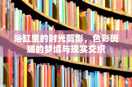 浴缸里的时光剪影，色彩斑斓的梦境与现实交织
