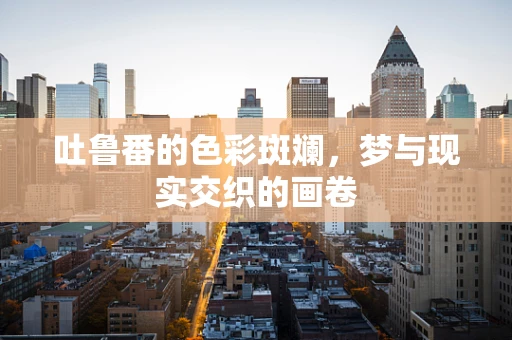 吐鲁番的色彩斑斓，梦与现实交织的画卷