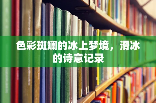 色彩斑斓的冰上梦境，滑冰的诗意记录