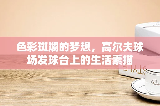 色彩斑斓的梦想，高尔夫球场发球台上的生活素描