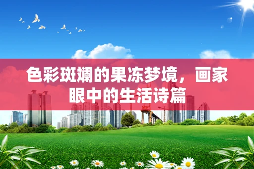 色彩斑斓的果冻梦境，画家眼中的生活诗篇