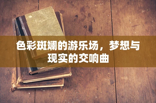 色彩斑斓的游乐场，梦想与现实的交响曲