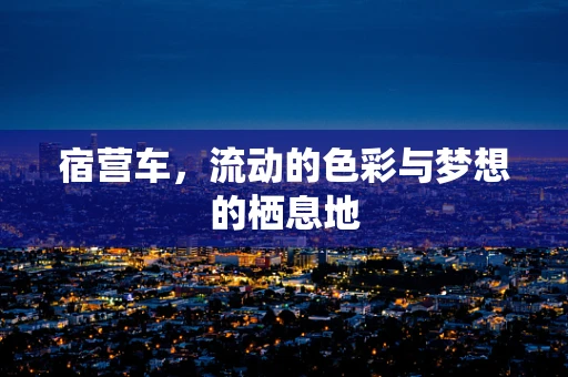 宿营车，流动的色彩与梦想的栖息地