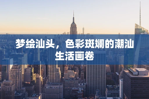 梦绘汕头，色彩斑斓的潮汕生活画卷