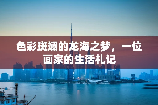 色彩斑斓的龙海之梦，一位画家的生活札记