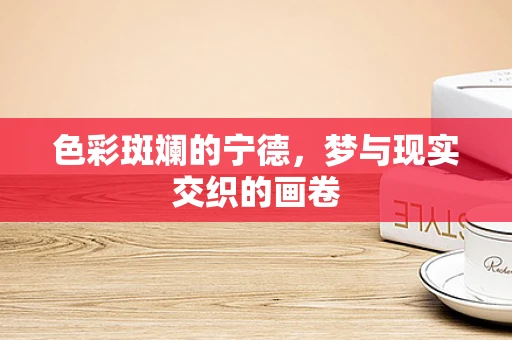 色彩斑斓的宁德，梦与现实交织的画卷
