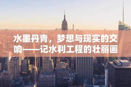 水墨丹青，梦想与现实的交响——记水利工程的壮丽画卷