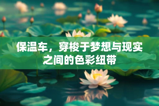 保温车，穿梭于梦想与现实之间的色彩纽带