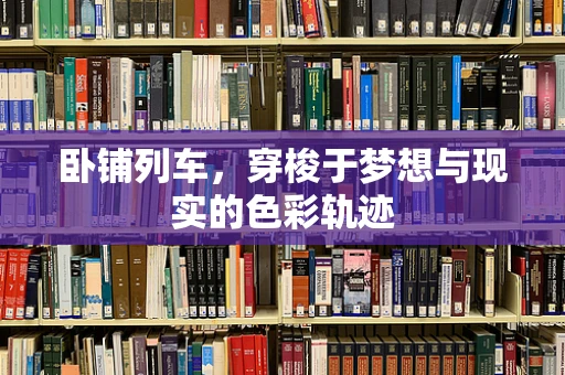 卧铺列车，穿梭于梦想与现实的色彩轨迹