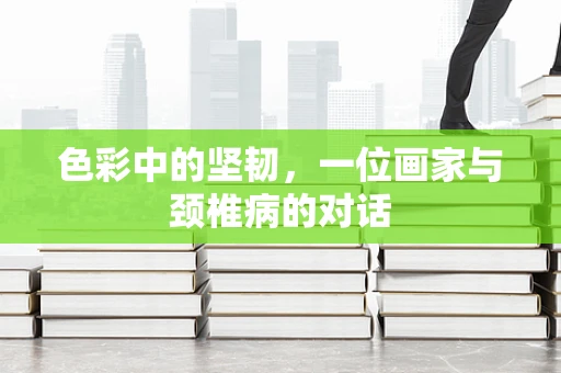 色彩中的坚韧，一位画家与颈椎病的对话