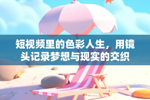 短视频里的色彩人生，用镜头记录梦想与现实的交织