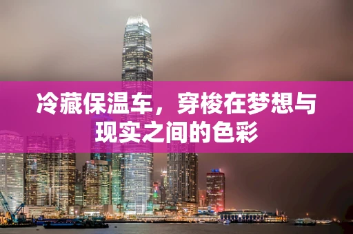 冷藏保温车，穿梭在梦想与现实之间的色彩